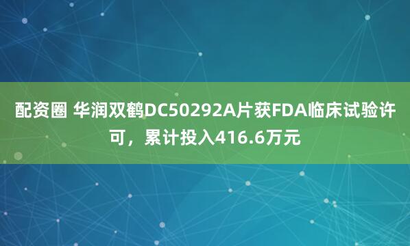 配资圈 华润双鹤DC50292A片获FDA临床试验许可，累计投入416.6万元
