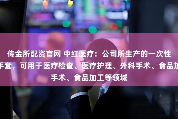 传金所配资官网 中红医疗：公司所生产的一次性健康防护手套，可用于医疗检查、医疗护理、外科手术、食品加工等领域