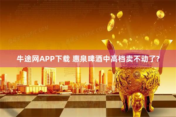 牛途网APP下载 惠泉啤酒中高档卖不动了?