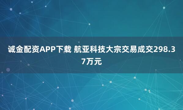 诚金配资APP下载 航亚科技大宗交易成交298.37万元