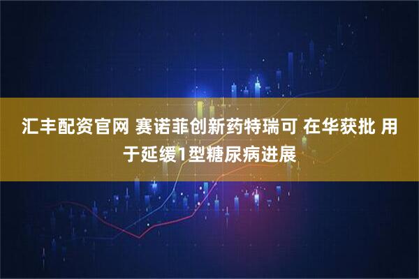 汇丰配资官网 赛诺菲创新药特瑞可 在华获批 用于延缓1型糖尿病进展