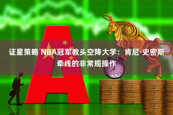 证星策略 NBA冠军教头空降大学：肯尼·史密斯牵线的非常规操作