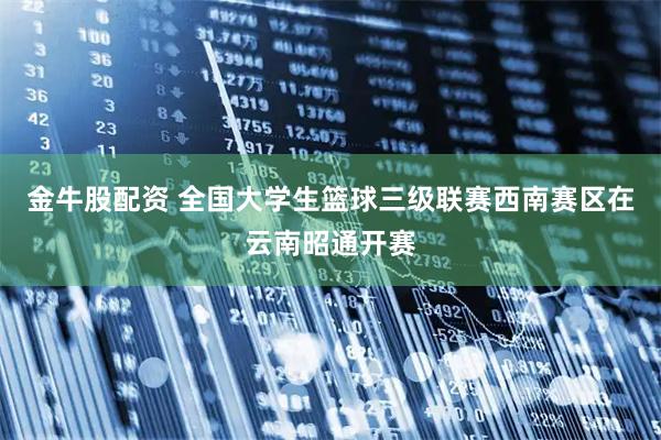 金牛股配资 全国大学生篮球三级联赛西南赛区在云南昭通开赛