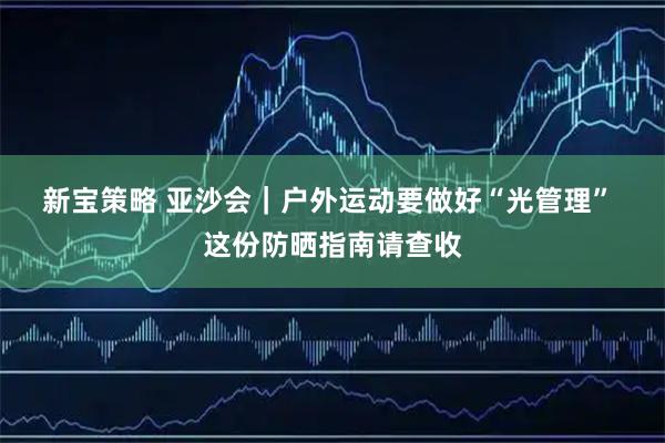 新宝策略 亚沙会｜户外运动要做好“光管理” 这份防晒指南请查收
